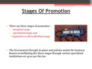 Stages Of Promotion
• There are three stages of promotion –
▫ inception stage
▫ operational stage and
▫ expansion or diversification stage.
• The Government through its plans and policies assists the business
houses in facilitating the above stages through various specialized
institutions set up as per the law.
 