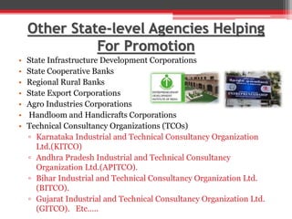 Other State-level Agencies Helping
For Promotion
• State Infrastructure Development Corporations
• State Cooperative Banks
• Regional Rural Banks
• State Export Corporations
• Agro Industries Corporations
• Handloom and Handicrafts Corporations
• Technical Consultancy Organizations (TCOs)
▫ Karnataka Industrial and Technical Consultancy Organization
Ltd.(KITCO)
▫ Andhra Pradesh Industrial and Technical Consultancy
Organization Ltd.(APITCO).
▫ Bihar Industrial and Technical Consultancy Organization Ltd.
(BITCO).
▫ Gujarat Industrial and Technical Consultancy Organization Ltd.
(GITCO). Etc…..
 