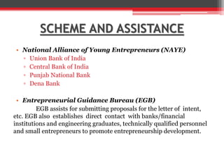 SCHEME AND ASSISTANCE
• National Alliance of Young Entrepreneurs (NAYE)
▫ Union Bank of India
▫ Central Bank of India
▫ Punjab National Bank
▫ Dena Bank
• Entrepreneurial Guidance Bureau (EGB)
EGB assists for submitting proposals for the letter of intent,
etc. EGB also establishes direct contact with banks/financial
institutions and engineering graduates, technically qualified personnel
and small entrepreneurs to promote entrepreneurship development.
 