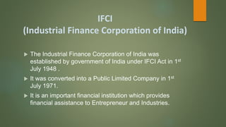 IFCI
(Industrial Finance Corporation of India)
 The Industrial Finance Corporation of India was
established by government of India under IFCI Act in 1st
July 1948 .
 It was converted into a Public Limited Company in 1st
July 1971.
 It is an important financial institution which provides
financial assistance to Entrepreneur and Industries.
 