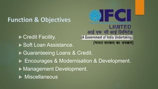 Function & Objectives
 Credit Facility.
 Soft Loan Assistance.
 Guaranteeing Loans & Credit.
 Encourages & Modernisation & Development.
 Management Development.
 Miscellaneous
 