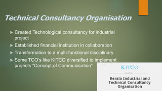 Technical Consultancy Organisation
 Created Technological consultancy for industrial
project
 Established financial institution in collaboration
 Transformation to a multi-functional disciplinary
 Some TCO’s like KITCO diversified to implement
projects “Concept of Communication”
 