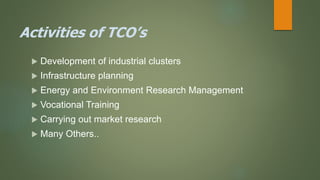 Activities of TCO’s
 Development of industrial clusters
 Infrastructure planning
 Energy and Environment Research Management
 Vocational Training
 Carrying out market research
 Many Others..
 