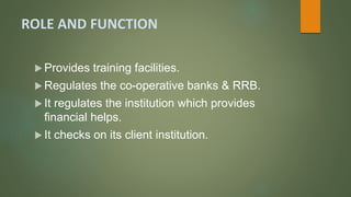 ROLE AND FUNCTION
 Provides training facilities.
 Regulates the co-operative banks & RRB.
 It regulates the institution which provides
financial helps.
 It checks on its client institution.
 