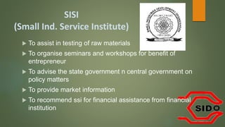 SISI
(Small Ind. Service Institute)
 To assist in testing of raw materials
 To organise seminars and workshops for benefit of
entrepreneur
 To advise the state government n central government on
policy matters
 To provide market information
 To recommend ssi for financial assistance from financial
institution
 
