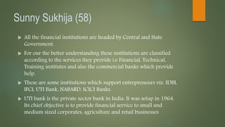 Sunny Sukhija (58)
 All the financial institutions are headed by Central and State
Government.
 For our the better understanding these institutions are classified
according to the services they provide i.e Financial, Technical,
Training institutes and also the commercial banks which provide
help.
 These are some institutions which support entrepreneurs viz. IDBI,
IFCI, UTI Bank, NABARD, ICICI Banks.
 UTI bank is the private sector bank in India. It was setup in 1964.
Its chief objective is to provide financial service to small and
medium sized corporates, agriculture and retail businesses
 
