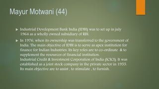 Mayur Motwani (44)
 Industrial Development Bank India (IDBI) was to set up in july
1964 as a wholly owned subsidiary of RBI.
 In 1976, when its ownership was transferred to the government of
India. The main objective of IDBI is to serve as apex institution for
finance for Indian Industries. Its key roles are to co-ordinate & to
supplement the resources of financial institution.
Industrial Credit & Investment Corporation of India (ICICI). It was
established as a joint stock company in the private sector in 1955.
Its main objective are to assist , to stimulate , to furnish.
 