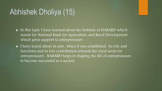 Abhishek Dholiya (15)
 In this topic I have learned about the Institute of NABARD which
stands for National Bank for Agriculture and Rural Development
which gives support to entrepreneurs .
 I have learnt about its aim , when it was established, its role and
functions and its few contribution towards the rural areas for
entrepreneurs . NABARD helps in shaping the life of entrepreneurs
to become successful in a society.
 