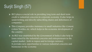 Surjit Singh (57)
 IFCI plays a crucial role in providing long term and short term
credit to industrial concerns in corporate economy. It also helps in
underwriting and directly subscribing shares and debentures of
companies.
 This Company provides Assistance to small industries like Cement,
Cotton Textiles, etc. which helps in the economic development of
the country.
 As IFCI was established by the Government of India it also help in
loans raised by the industrial concerns and entrepreneurs in the
capital market , both in rupees and in foreign currency.
It provides new opportunities to various industrial concerns and
businesses in the economy.
 
