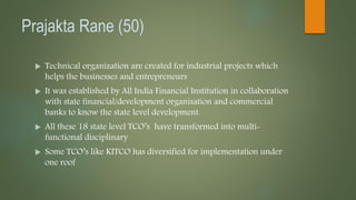 Prajakta Rane (50)
 Technical organization are created for industrial projects which
helps the businesses and entrepreneurs
 It was established by All India Financial Institution in collaboration
with state financial/development organisation and commercial
banks to know the state level development.
 All these 18 state level TCO’s have transformed into multi-
functional disciplinary
 Some TCO’s like KITCO has diversified for implementation under
one roof
 