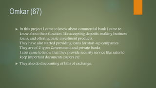 Omkar (67)
 In this project I came to know about commercial bank i came to
know about their function like accepting deposits, making business
loans, and offering basic investment products.
They have also started providing loans for start-up companies
They are of 2 types Government and private banks
I also came to know that they provide security service like safes to
keep important documents papers etc.
 They also do discounting of bills of exchange.
 