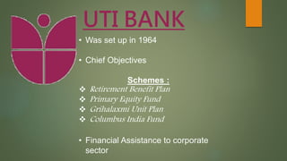 UTI BANK
• Was set up in 1964
• Chief Objectives
Schemes :
 Retirement Benefit Plan
 Primary Equity Fund
 Grihalaxmi Unit Plan
 Columbus India Fund
• Financial Assistance to corporate
sector
 