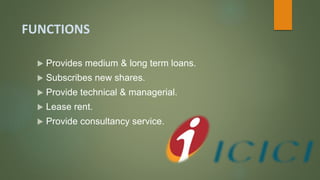 FUNCTIONS
 Provides medium & long term loans.
 Subscribes new shares.
 Provide technical & managerial.
 Lease rent.
 Provide consultancy service.
 