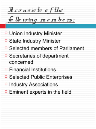 It co nsists o f the
fo llo wing m e m be rs:
 Union Industry Minister
 State Industry Minister
 Selected members of Parliament
 Secretaries of department
concerned
 Financial Institutions
 Selected Public Enterprises
 Industry Associations
 Eminent experts in the field
 