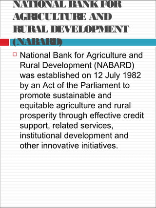 NATIONAL BANKFOR
AGRICULTURE AND
RURAL DEVELOPMENT
(NABARD)
 National Bank for Agriculture and
Rural Development (NABARD)
was established on 12 July 1982
by an Act of the Parliament to
promote sustainable and
equitable agriculture and rural
prosperity through effective credit
support, related services,
institutional development and
other innovative initiatives.
 