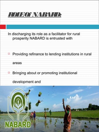 ROLEOf NABARD:
In discharging its role as a facilitator for rural
prosperity NABARD is entrusted with
 Providing refinance to lending institutions in rural
areas
 Bringing about or promoting institutional
development and
 Evaluating, monitoring and inspecting the client
banks
 