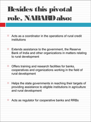 Besides this pivotal
role, NABARDalso:
 Acts as a coordinator in the operations of rural credit
institutions
 Extends assistance to the government, the Reserve
Bank of India and other organizations in matters relating
to rural development
 Offers training and research facilities for banks,
cooperatives and organizations working in the field of
rural development
 Helps the state governments in reaching their targets of
providing assistance to eligible institutions in agriculture
and rural development
 Acts as regulator for cooperative banks and RRBs
 