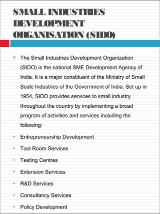 SMALL INDUSTRIES
DEVELOPMENT
ORGANISATION (SIDO)
 The Small Industries Development Organization
(SIDO) is the national SME Development Agency of
India. It is a major constituent of the Ministry of Small
Scale Industries of the Government of India. Set up in
1954, SIDO provides services to small industry
throughout the country by implementing a broad
program of activities and services including the
following:
 Entrepreneurship Development
 Tool Room Services
 Testing Centres
 Extension Services
 R&D Services
 Consultancy Services
 Policy Development
 
