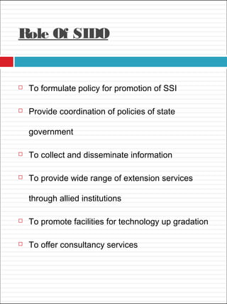 Role Of SIDO
 To formulate policy for promotion of SSI
 Provide coordination of policies of state
government
 To collect and disseminate information
 To provide wide range of extension services
through allied institutions
 To promote facilities for technology up gradation
 To offer consultancy services
 