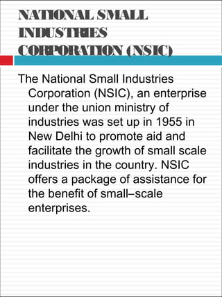 NATIONAL SMALL
INDUSTRIES
CORPORATION (NSIC)
The National Small Industries
Corporation (NSIC), an enterprise
under the union ministry of
industries was set up in 1955 in
New Delhi to promote aid and
facilitate the growth of small scale
industries in the country. NSIC
offers a package of assistance for
the benefit of small–scale
enterprises.
 