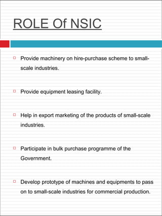 ROLE Of NSIC
 Provide machinery on hire-purchase scheme to small-
scale industries.
 Provide equipment leasing facility.
 Help in export marketing of the products of small-scale
industries.
 Participate in bulk purchase programme of the
Government.
 Develop prototype of machines and equipments to pass
on to small-scale industries for commercial production.
 