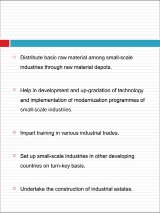  Distribute basic raw material among small-scale
industries through raw material depots.
 Help in development and up-gradation of technology
and implementation of modernization programmes of
small-scale industries.
 Impart training in various industrial trades.
 Set up small-scale industries in other developing
countries on turn-key basis.
 Undertake the construction of industrial estates.
 