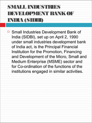 SMALL INDUSTRIES
DEVELOPMENT BANKOF
INDIA (SIDBI)
 Small Industries Development Bank of
India (SIDBI), set up on April 2, 1990
under small industries development bank
of India act, is the Principal Financial
Institution for the Promotion, Financing
and Development of the Micro, Small and
Medium Enterprise (MSME) sector and
for Co-ordination of the functions of the
institutions engaged in similar activities.
 