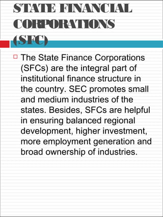 STATE FINANCIAL
CORPORATIONS
(SFC)
 The State Finance Corporations
(SFCs) are the integral part of
institutional finance structure in
the country. SEC promotes small
and medium industries of the
states. Besides, SFCs are helpful
in ensuring balanced regional
development, higher investment,
more employment generation and
broad ownership of industries.
 