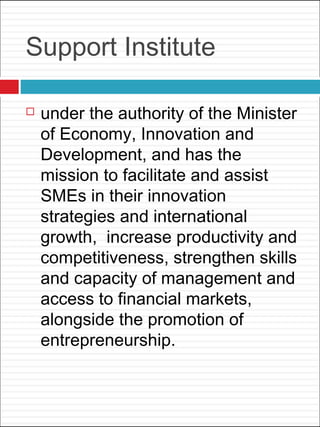 Support Institute
 under the authority of the Minister
of Economy, Innovation and
Development, and has the
mission to facilitate and assist
SMEs in their innovation
strategies and international
growth,  increase productivity and
competitiveness, strengthen skills
and capacity of management and
access to financial markets,
alongside the promotion of
entrepreneurship.
 