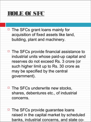 ROLE Of SFC
 The SFCs grant loans mainly for
acquisition of fixed assets like land,
building, plant and machinery.
 The SFCs provide financial assistance to
industrial units whose paid-up capital and
reserves do not exceed Rs. 3 crore (or
such higher limit up to Rs. 30 crore as
may be specified by the central
government).
 The SFCs underwrite new stocks,
shares, debentures etc., of industrial
concerns.
 The SFCs provide guarantee loans
raised in the capital market by scheduled
banks, industrial concerns, and state co-
 