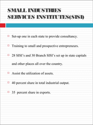 SMALL INDUSTRIES
SERVICES INSTITUTES(SISI)
 Set-up one in each state to provide consultancy.
 Training to small and prospective entrepreneurs.
 28 SISI’s and 30 Branch SISI’s set up in state capitals
and other places all over the country.
 Assist the utilization of assets.
 40 percent share in total industrial output.
 35 percent share in exports.
 