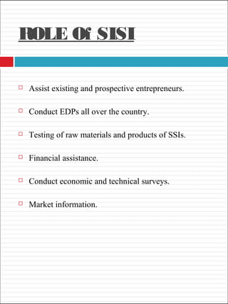 ROLE Of SISI
 Assist existing and prospective entrepreneurs.
 Conduct EDPs all over the country.
 Testing of raw materials and products of SSIs.
 Financial assistance.
 Conduct economic and technical surveys.
 Market information.
 
