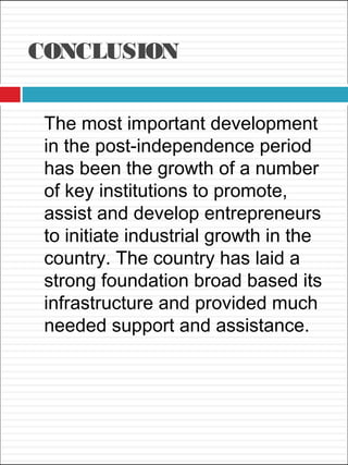CONCLUSION
The most important development
in the post-independence period
has been the growth of a number
of key institutions to promote,
assist and develop entrepreneurs
to initiate industrial growth in the
country. The country has laid a
strong foundation broad based its
infrastructure and provided much
needed support and assistance.
 