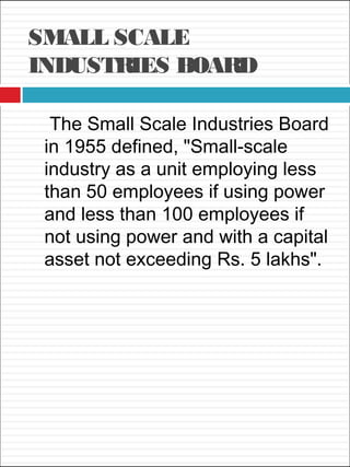 SMALL SCALE
INDUSTRIES BOARD
The Small Scale Industries Board
in 1955 defined, "Small-scale
industry as a unit employing less
than 50 employees if using power
and less than 100 employees if
not using power and with a capital
asset not exceeding Rs. 5 lakhs".
 