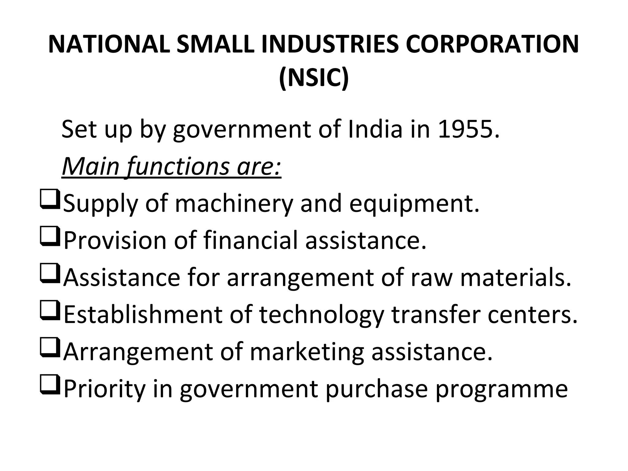 NATIONAL SMALL INDUSTRIES CORPORATION
(NSIC)
Set up by government of India in 1955.
Main functions are:
Supply of machinery and equipment.
Provision of financial assistance.
Assistance for arrangement of raw materials.
Establishment of technology transfer centers.
Arrangement of marketing assistance.
Priority in government purchase programme
 
