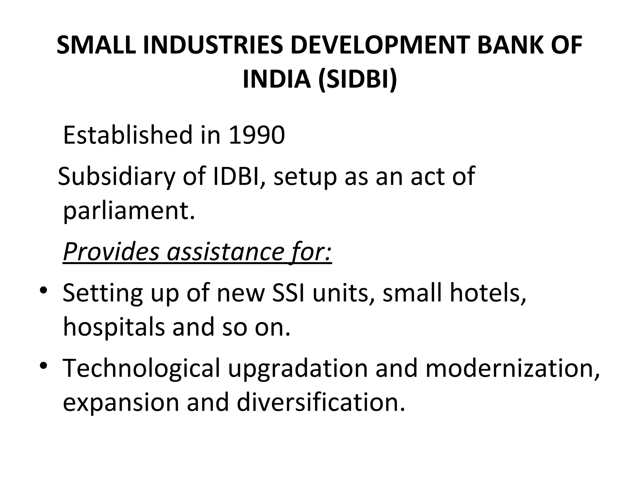 SMALL INDUSTRIES DEVELOPMENT BANK OF
INDIA (SIDBI)
Established in 1990
Subsidiary of IDBI, setup as an act of
parliament.
Provides assistance for:
• Setting up of new SSI units, small hotels,
hospitals and so on.
• Technological upgradation and modernization,
expansion and diversification.
 