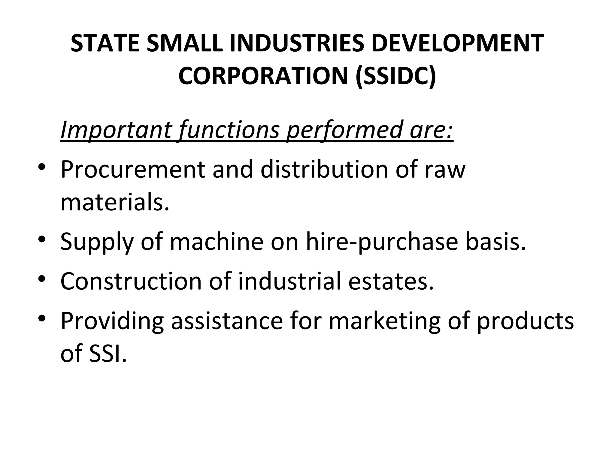 STATE SMALL INDUSTRIES DEVELOPMENT
CORPORATION (SSIDC)
Important functions performed are:
• Procurement and distribution of raw
materials.
• Supply of machine on hire-purchase basis.
• Construction of industrial estates.
• Providing assistance for marketing of products
of SSI.
 