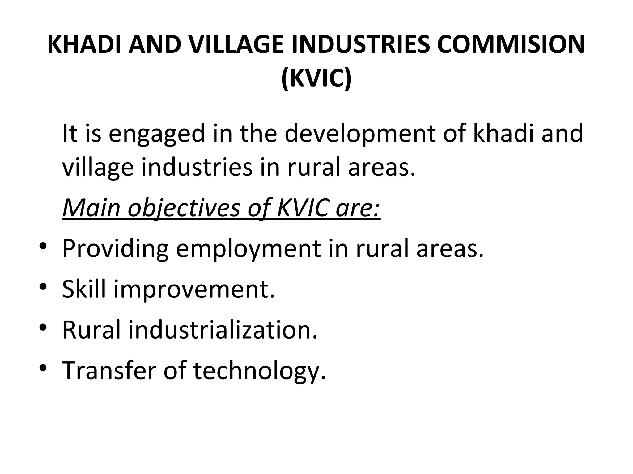 KHADI AND VILLAGE INDUSTRIES COMMISION
(KVIC)
It is engaged in the development of khadi and
village industries in rural areas.
Main objectives of KVIC are:
• Providing employment in rural areas.
• Skill improvement.
• Rural industrialization.
• Transfer of technology.
 