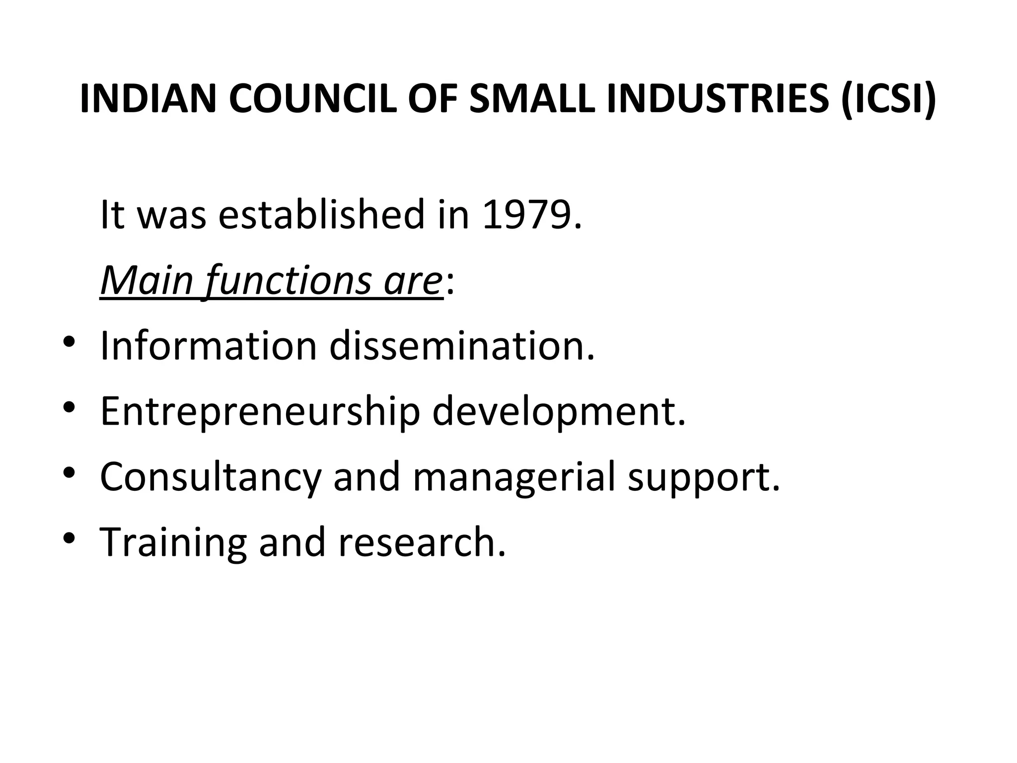 INDIAN COUNCIL OF SMALL INDUSTRIES (ICSI)
It was established in 1979.
Main functions are:
• Information dissemination.
• Entrepreneurship development.
• Consultancy and managerial support.
• Training and research.
 