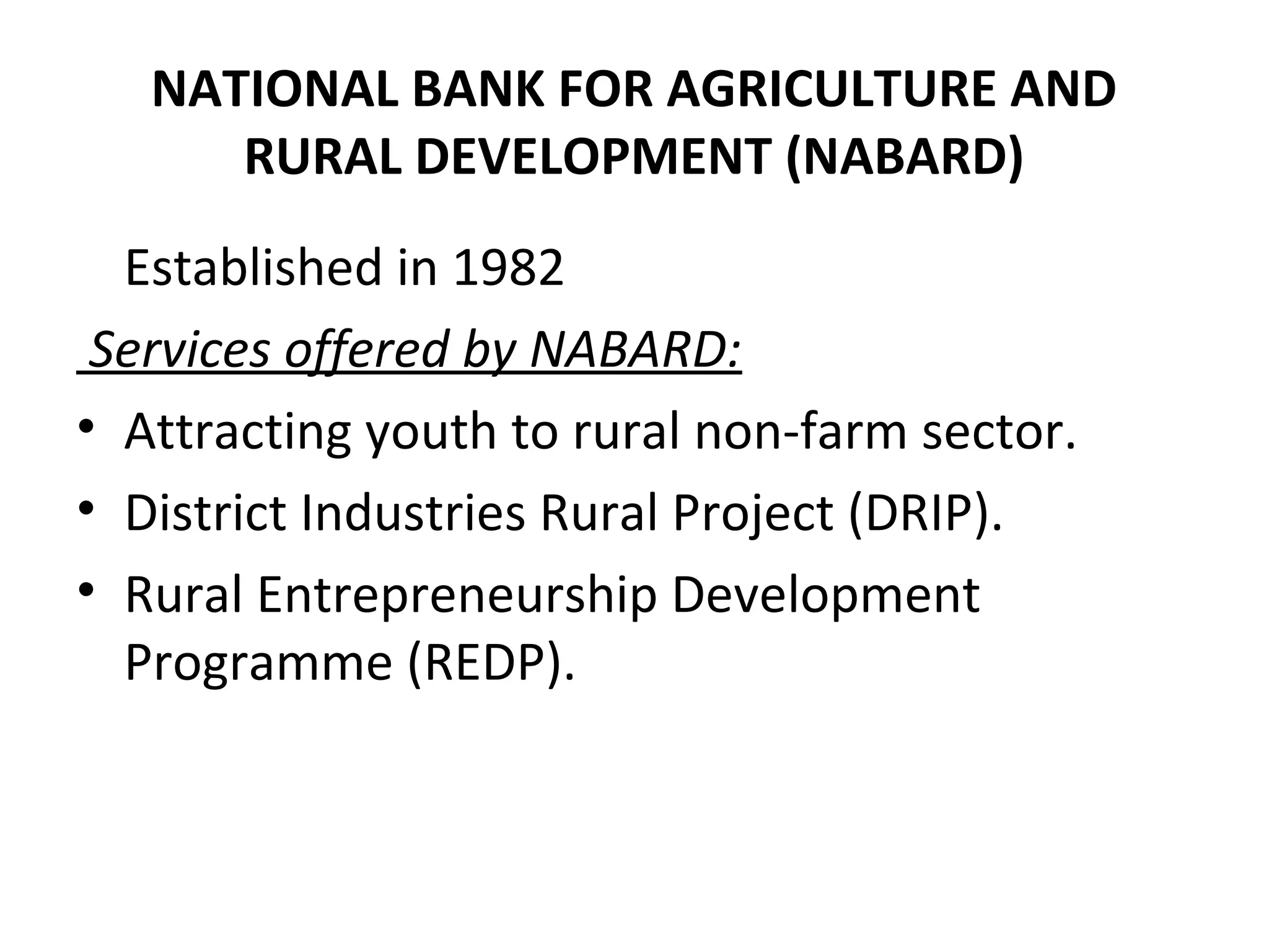 NATIONAL BANK FOR AGRICULTURE AND
RURAL DEVELOPMENT (NABARD)
Established in 1982
Services offered by NABARD:
• Attracting youth to rural non-farm sector.
• District Industries Rural Project (DRIP).
• Rural Entrepreneurship Development
Programme (REDP).
 