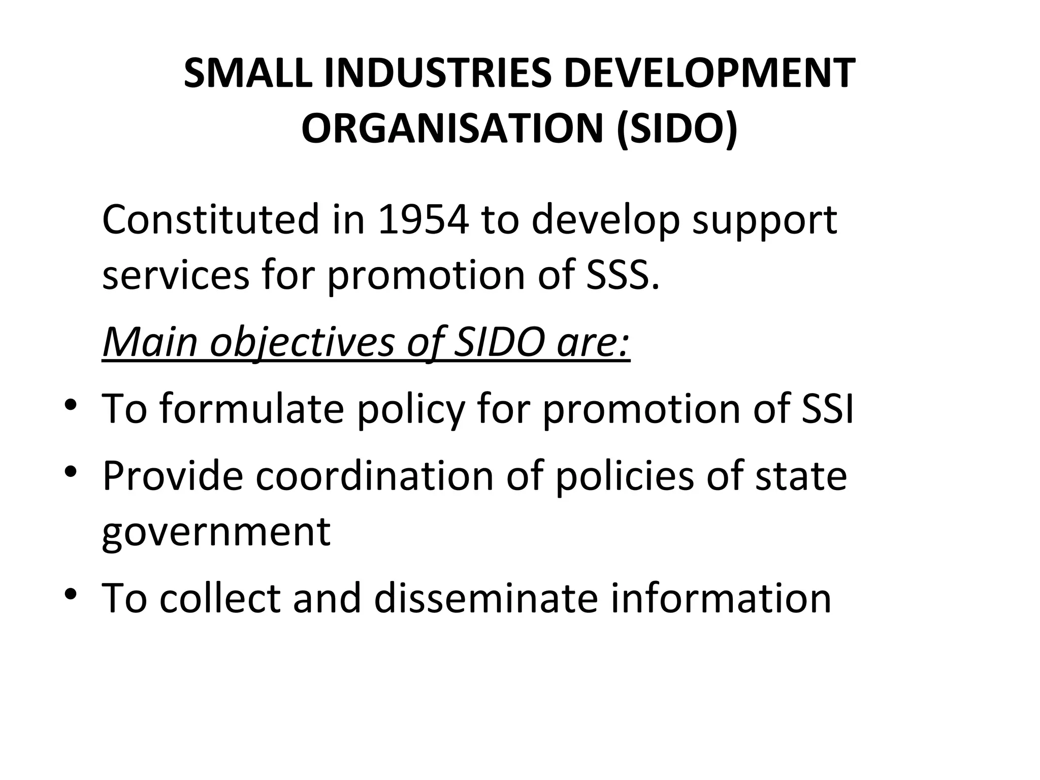 SMALL INDUSTRIES DEVELOPMENT
ORGANISATION (SIDO)
Constituted in 1954 to develop support
services for promotion of SSS.
Main objectives of SIDO are:
• To formulate policy for promotion of SSI
• Provide coordination of policies of state
government
• To collect and disseminate information
 