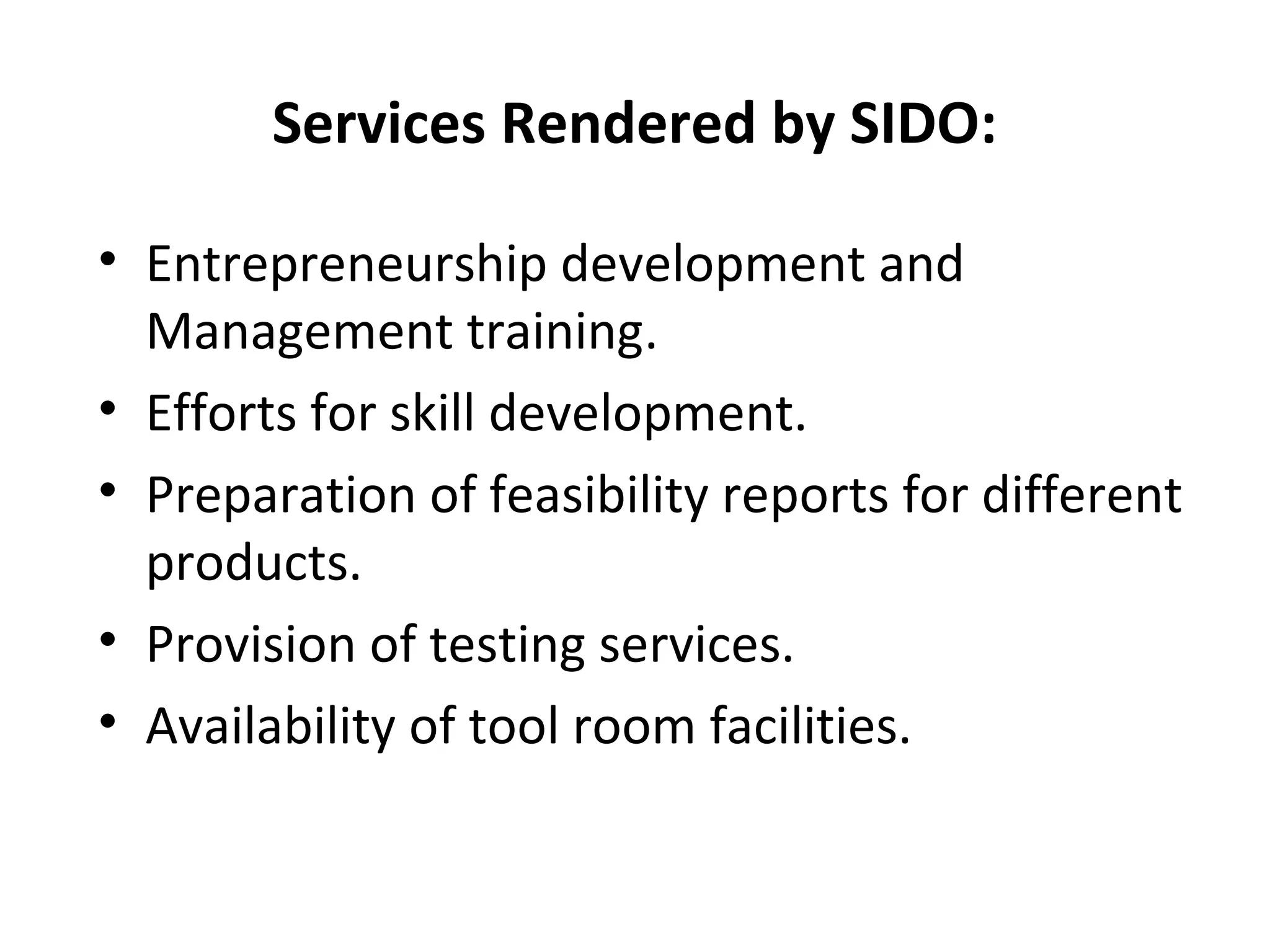 Services Rendered by SIDO:
• Entrepreneurship development and
Management training.
• Efforts for skill development.
• Preparation of feasibility reports for different
products.
• Provision of testing services.
• Availability of tool room facilities.
 