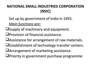 NATIONAL SMALL INDUSTRIES CORPORATION
(NSIC)
Set up by government of India in 1955.
Main functions are:
Supply of machinery and equipment.
Provision of financial assistance.
Assistance for arrangement of raw materials.
Establishment of technology transfer centers.
Arrangement of marketing assistance.
Priority in government purchase programme
 