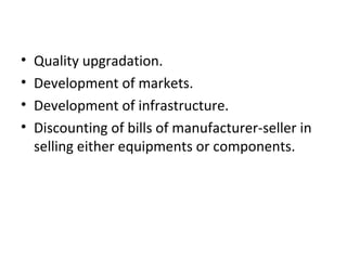 • Quality upgradation.
• Development of markets.
• Development of infrastructure.
• Discounting of bills of manufacturer-seller in
selling either equipments or components.
 