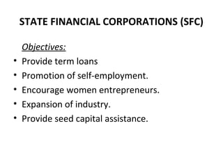 STATE FINANCIAL CORPORATIONS (SFC)
Objectives:
• Provide term loans
• Promotion of self-employment.
• Encourage women entrepreneurs.
• Expansion of industry.
• Provide seed capital assistance.
 