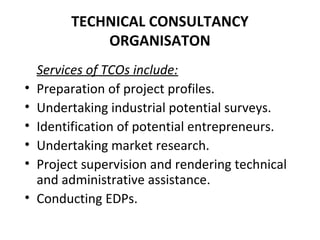 TECHNICAL CONSULTANCY
ORGANISATON
Services of TCOs include:
• Preparation of project profiles.
• Undertaking industrial potential surveys.
• Identification of potential entrepreneurs.
• Undertaking market research.
• Project supervision and rendering technical
and administrative assistance.
• Conducting EDPs.
 