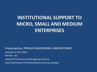 INSTITUTIONAL SUPPORT TO
MICRO, SMALL AND MEDIUM
ENTERPRISES
Presented by: PRASAD RAJESHWAR LABHSHETWAR
Semester IV (M. COM.)
Roll No – 20
School Of Commerce & Management Science
Swami Ramanand Tirth Marathwad University, Nanded
 