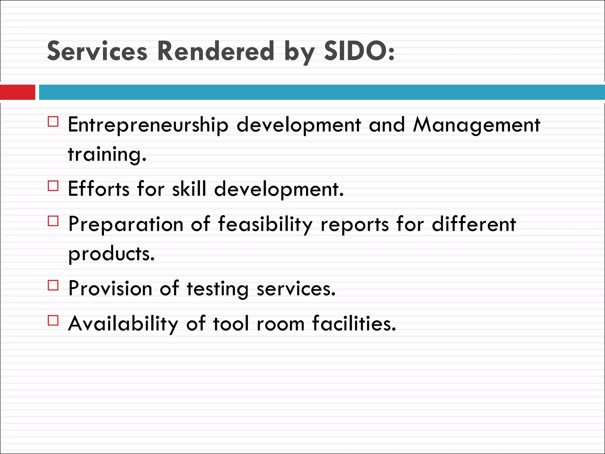 Services Rendered by SIDO:

   Entrepreneurship development and Management
    training.
   Efforts for skill development.
   Preparation of feasibility reports for different
    products.
   Provision of testing services.
   Availability of tool room facilities.
 