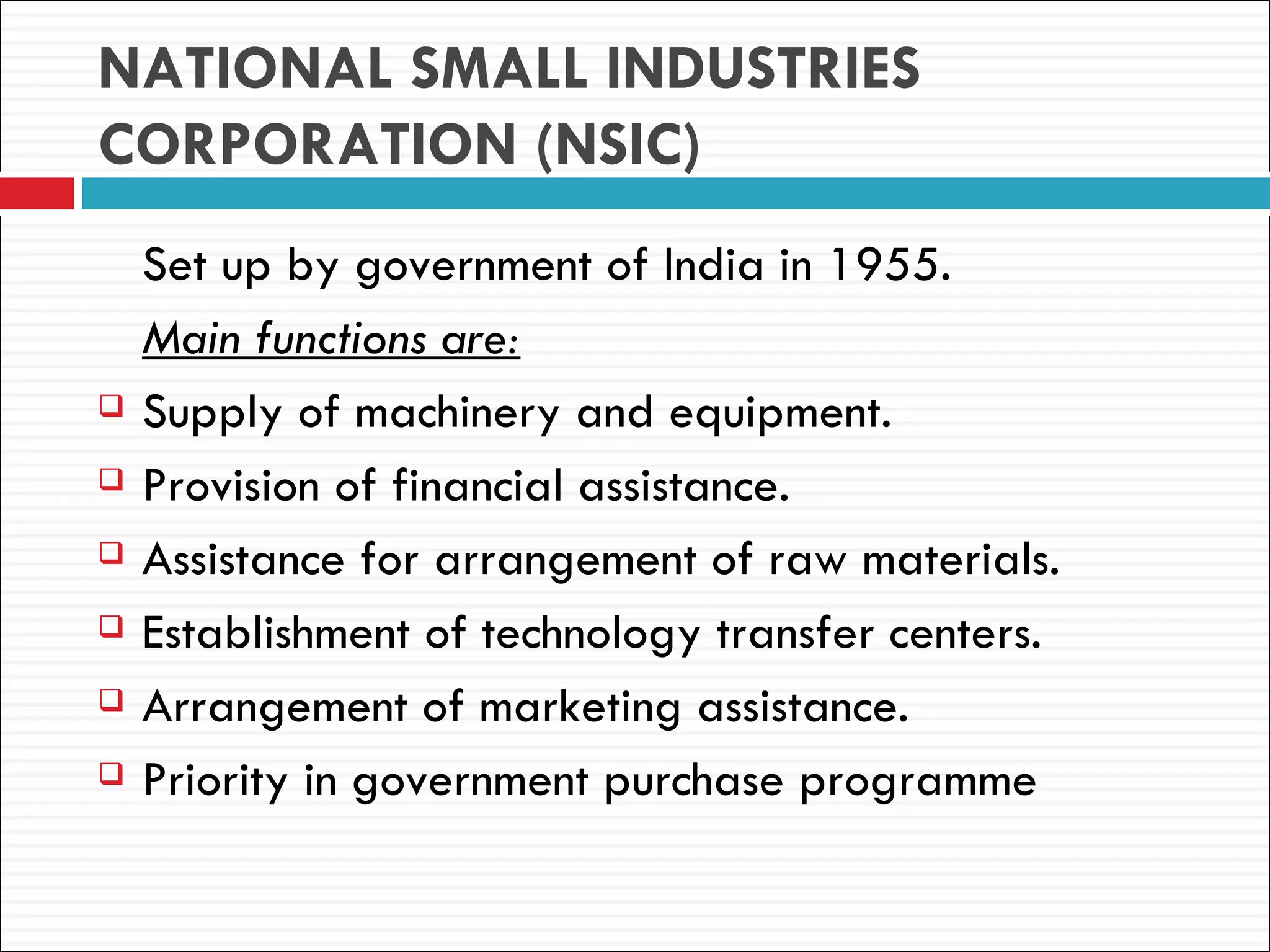 NATIONAL SMALL INDUSTRIES
CORPORATION (NSIC)
    Set up by government of India in 1955.
    Main functions are:
   Supply of machinery and equipment.
   Provision of financial assistance.
   Assistance for arrangement of raw materials.
   Establishment of technology transfer centers.
   Arrangement of marketing assistance.
   Priority in government purchase programme
 