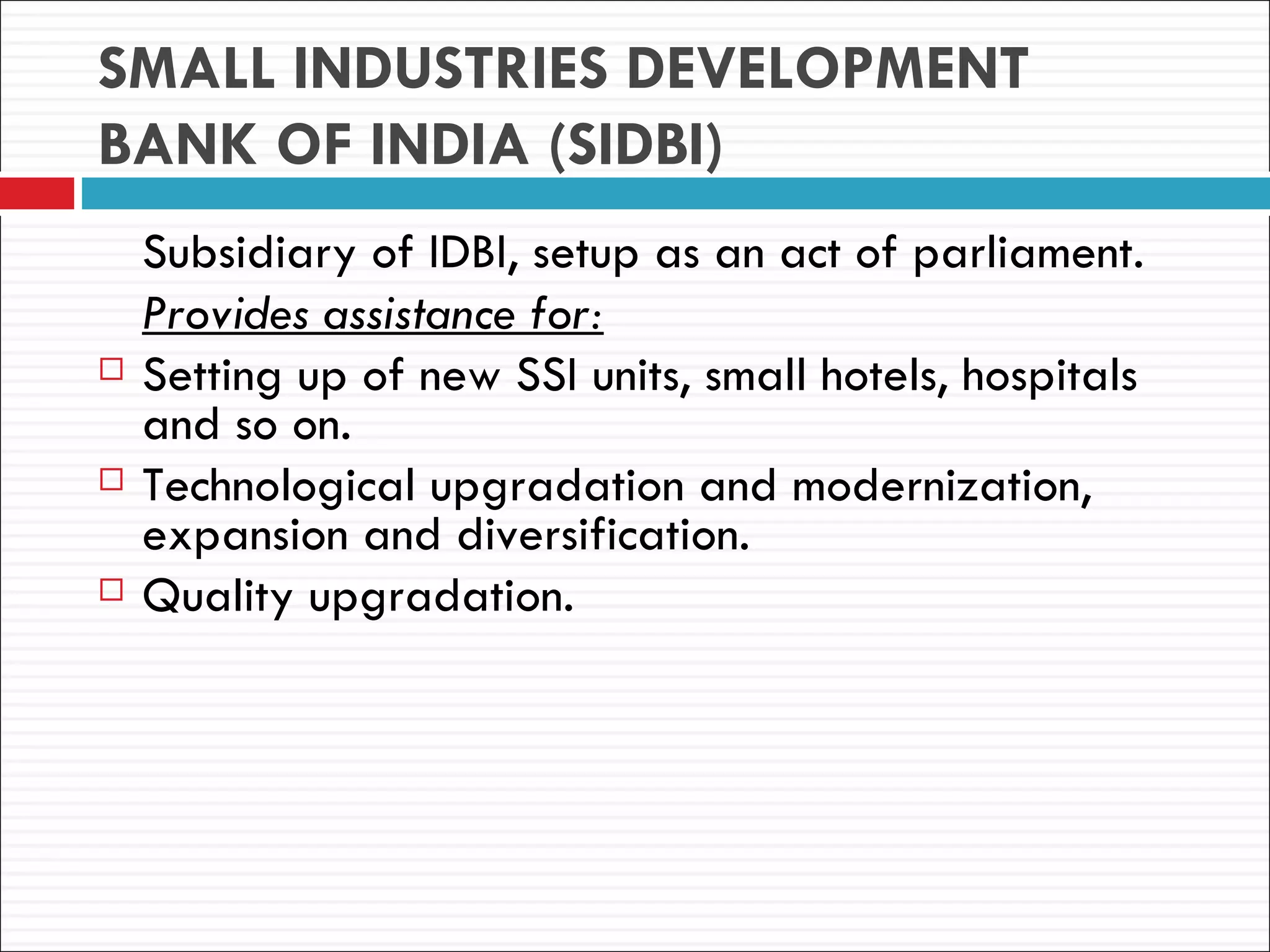 SMALL INDUSTRIES DEVELOPMENT
BANK OF INDIA (SIDBI)
    Subsidiary of IDBI, setup as an act of parliament.
    Provides assistance for:
   Setting up of new SSI units, small hotels, hospitals
    and so on.
   Technological upgradation and modernization,
    expansion and diversification.
   Quality upgradation.
 